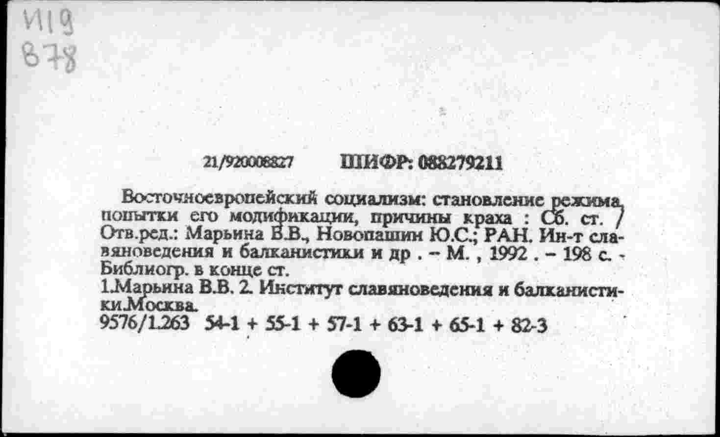 ﻿И|?
21/920008827 ШИФР: 088279211
Восточноевропейский социализм: становление режима попытки его модификации, причины краха : Со. ст. / Отв.ред.: Марьина В.В., Новопашин Ю.С.; РАН. Ин-т славяноведения и балканистики и др . - М. , 1992 . - 198 с. -Библиогр. в конце ст.
1 .Марьина В.В. 2. Институт славяноведения и балканистики .Москва.
9576/1.263 54-1 + 55-1 + 57-1 + 63-1 + 65-1 + 82-3